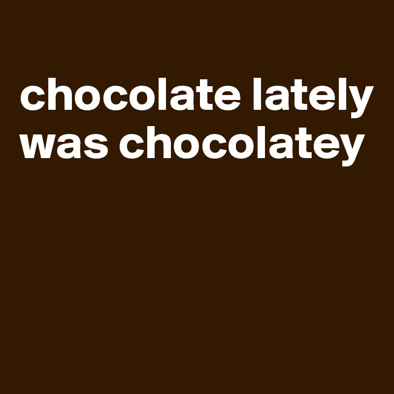 
chocolate lately 
was chocolatey



