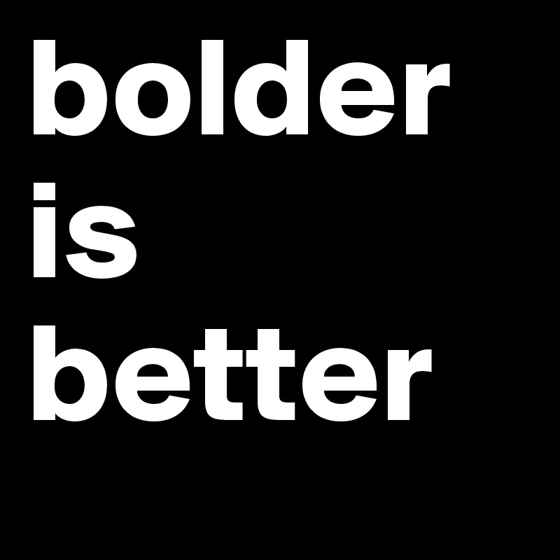 bolder
is
better