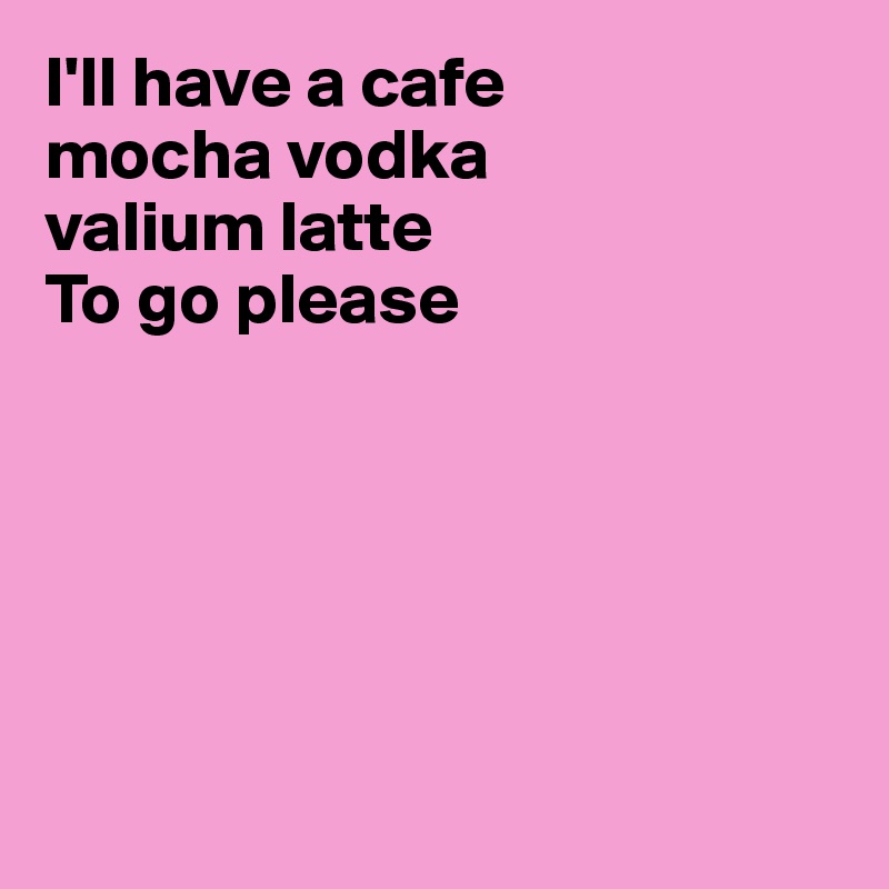 I'll have a cafe
mocha vodka
valium latte
To go please






