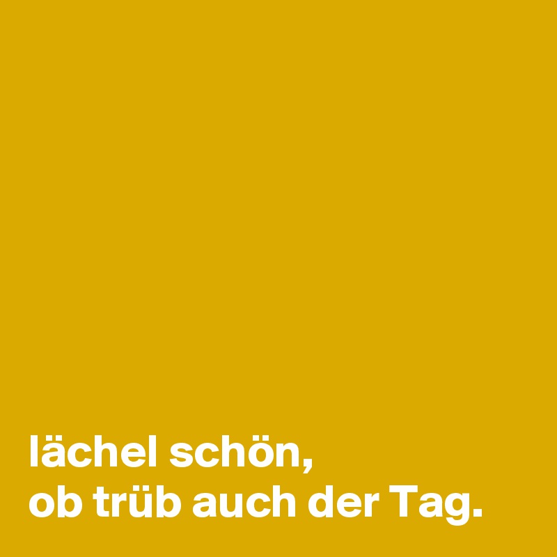 







lächel schön,
ob trüb auch der Tag.