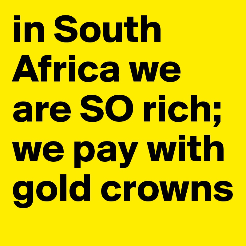 in South Africa we are SO rich; we pay with gold crowns