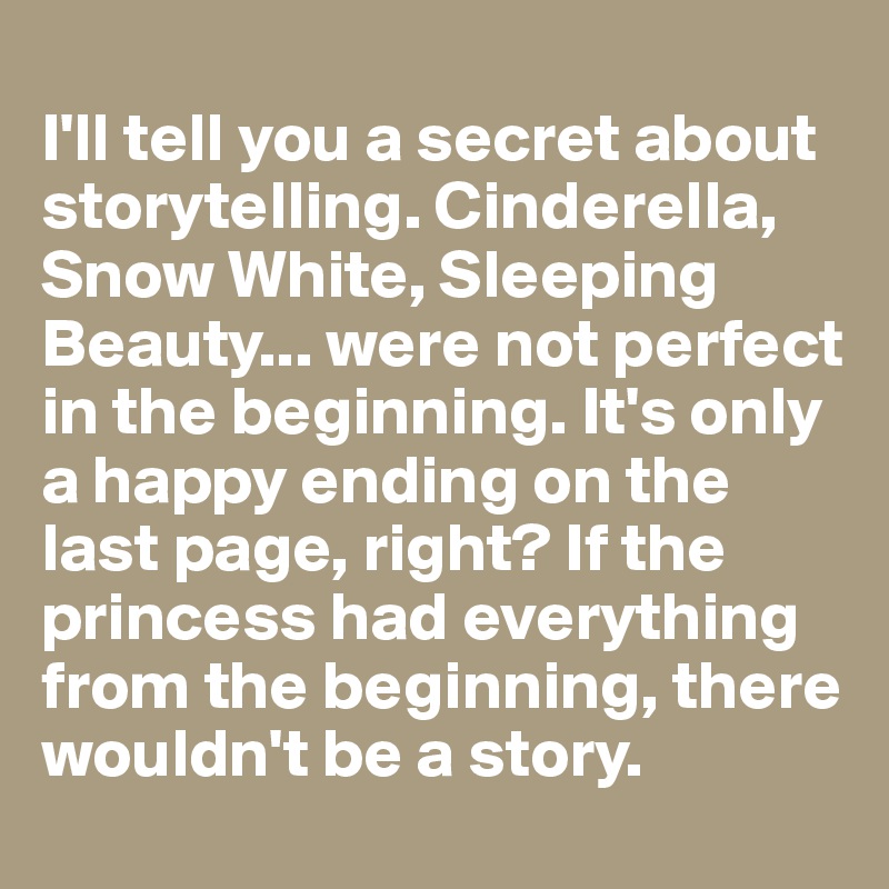 
I'll tell you a secret about storytelling. Cinderella, Snow White, Sleeping Beauty... were not perfect in the beginning. It's only a happy ending on the last page, right? If the princess had everything from the beginning, there wouldn't be a story. 