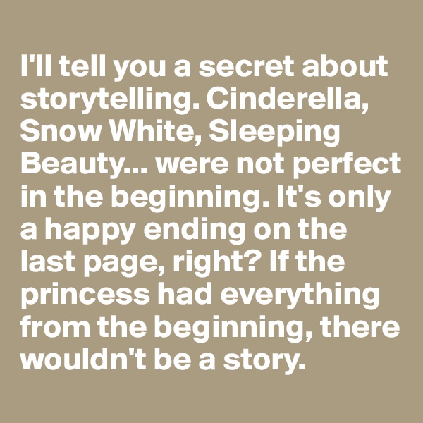 
I'll tell you a secret about storytelling. Cinderella, Snow White, Sleeping Beauty... were not perfect in the beginning. It's only a happy ending on the last page, right? If the princess had everything from the beginning, there wouldn't be a story. 