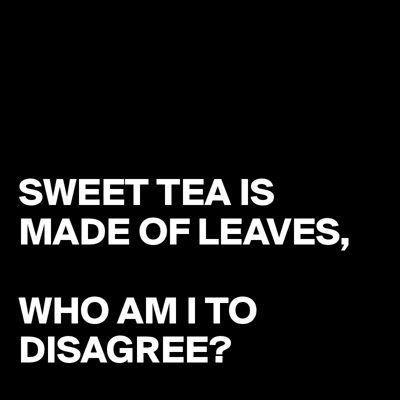 



SWEET TEA IS MADE OF LEAVES, 

WHO AM I TO DISAGREE?