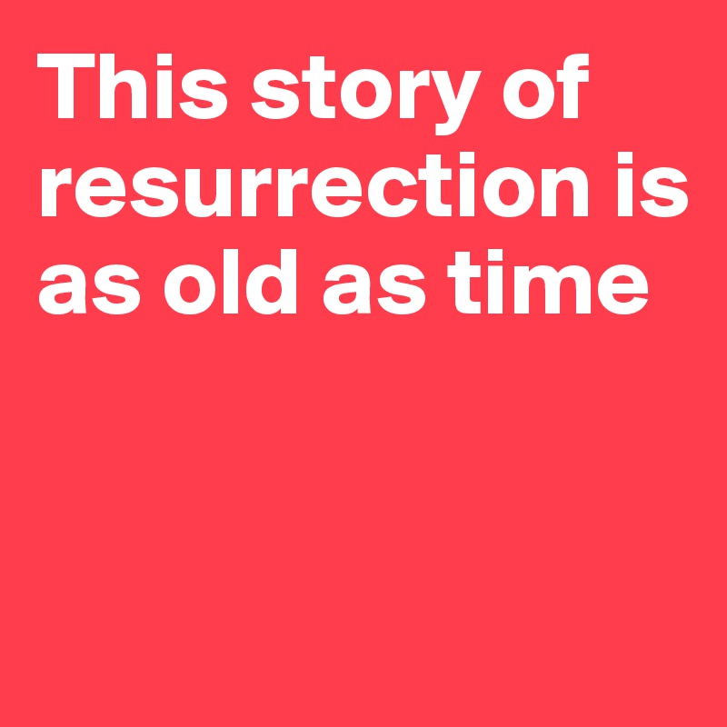 This story of resurrection is as old as time


