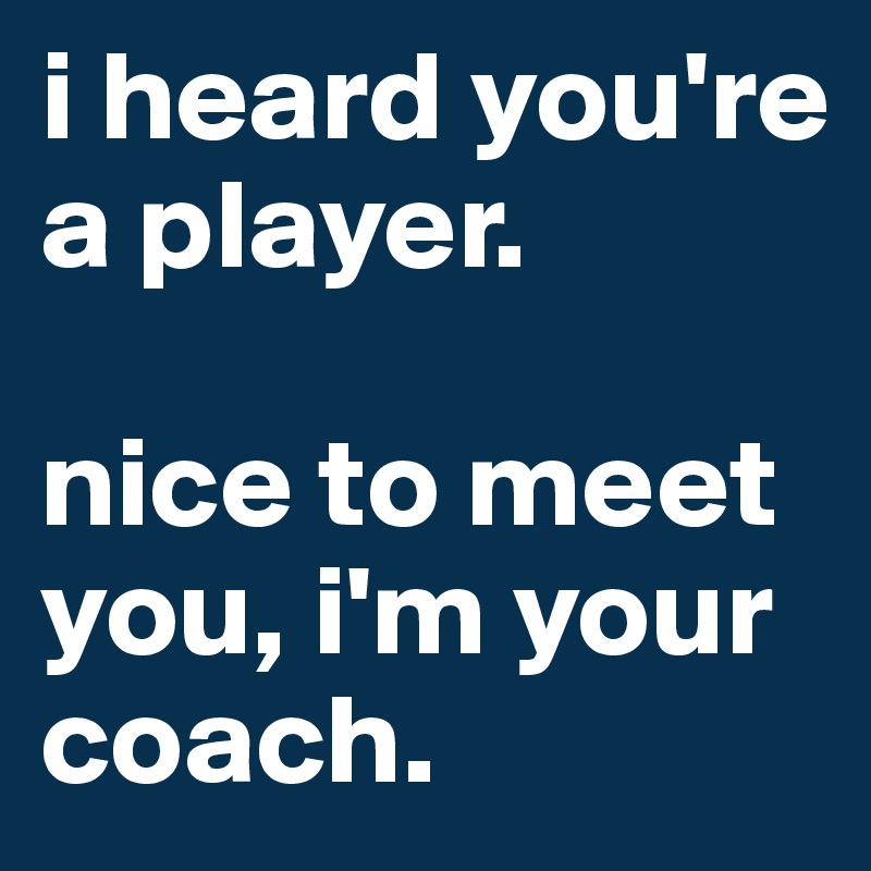 i heard you're a player. 

nice to meet you, i'm your coach.