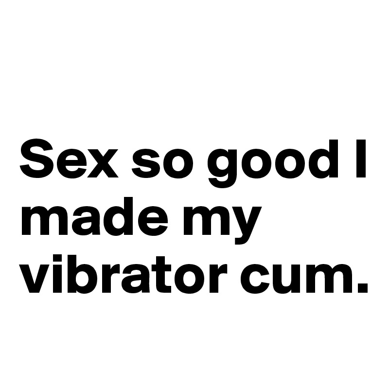 

Sex so good I made my vibrator cum.