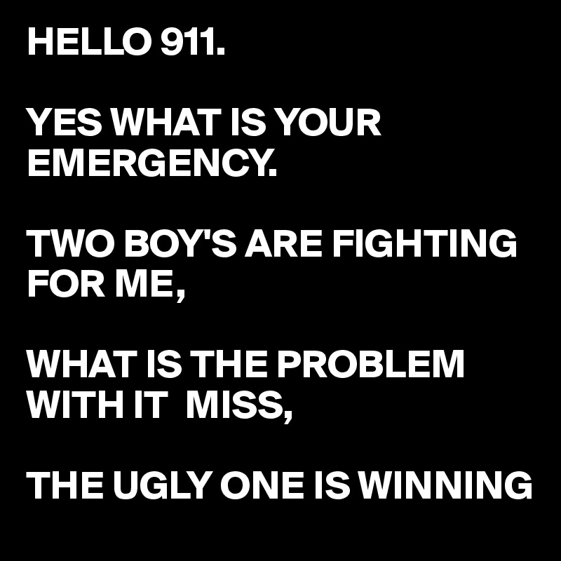 HELLO 911.

YES WHAT IS YOUR EMERGENCY.

TWO BOY'S ARE FIGHTING FOR ME,

WHAT IS THE PROBLEM WITH IT  MISS,

THE UGLY ONE IS WINNING