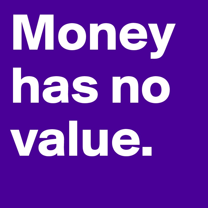 Money has no value. 