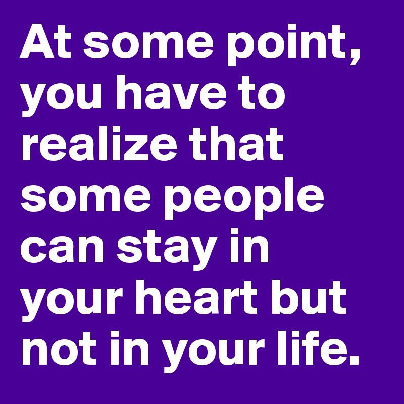 At some point, you have to realize that some people can stay in your heart but not in your life. 