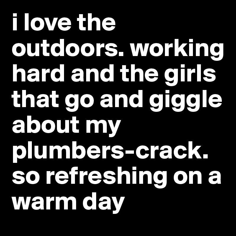 i love the outdoors. working hard and the girls that go and giggle about my plumbers-crack.   so refreshing on a warm day