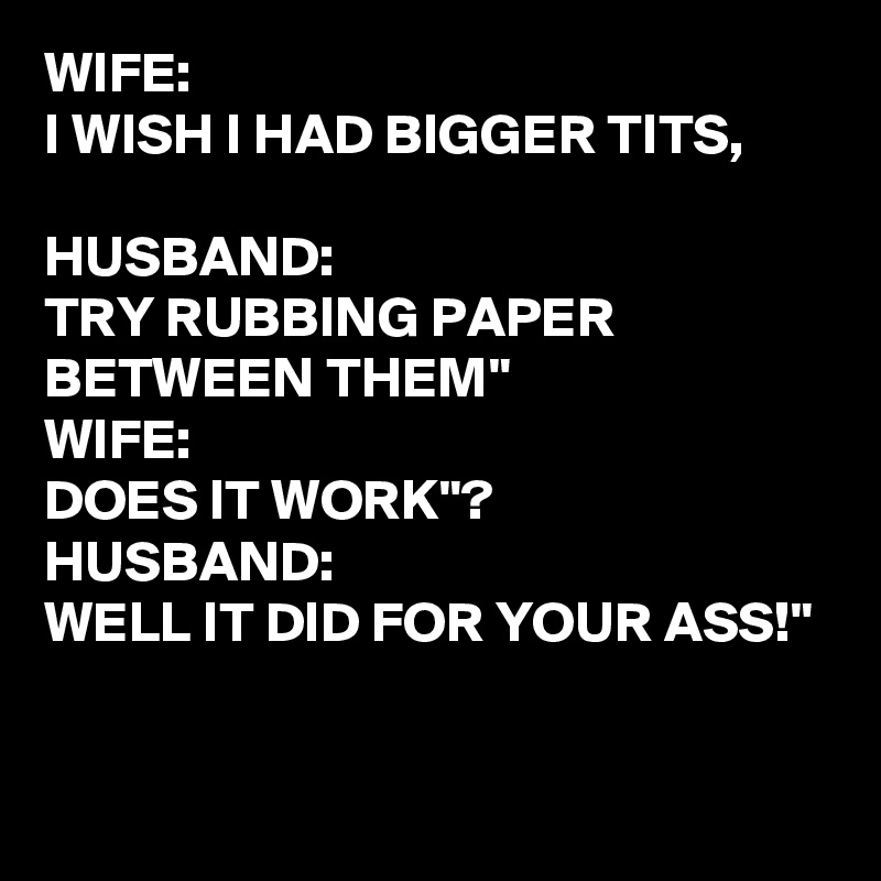 WIFE:
I WISH I HAD BIGGER TITS,

HUSBAND: 
TRY RUBBING PAPER BETWEEN THEM"
WIFE:
DOES IT WORK"?
HUSBAND:
WELL IT DID FOR YOUR ASS!"

