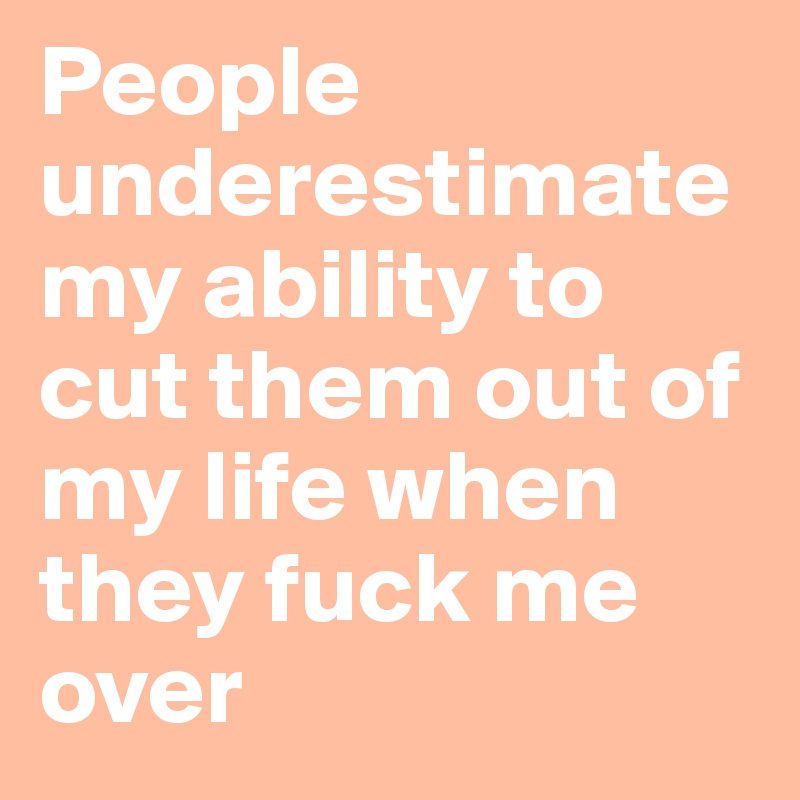 People underestimate my ability to cut them out of my life when they fuck me over 