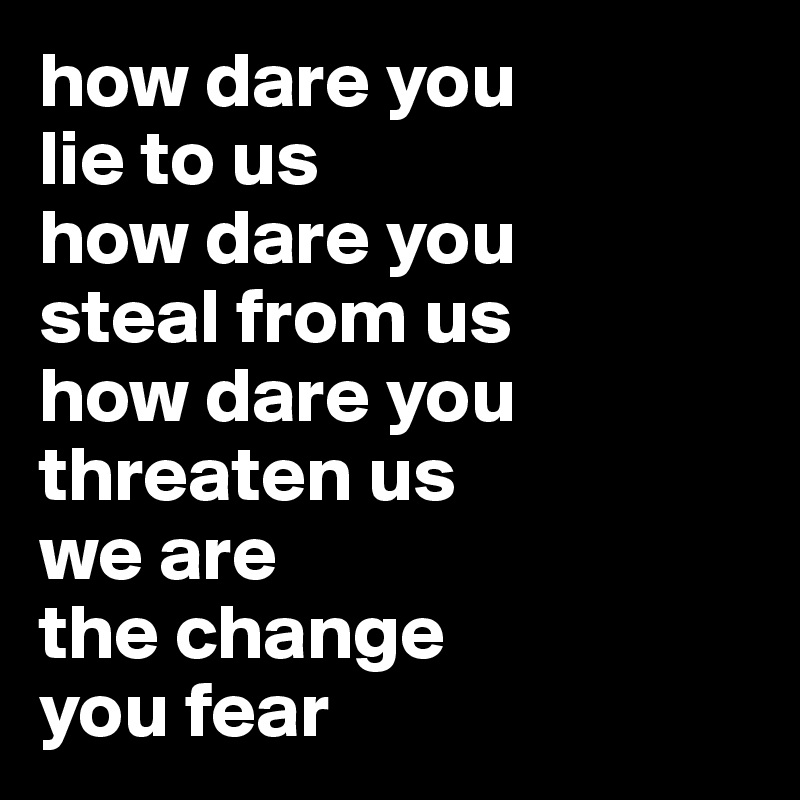 how dare you 
lie to us
how dare you
steal from us
how dare you
threaten us
we are 
the change 
you fear