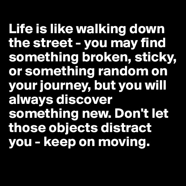 
Life is like walking down the street - you may find something broken, sticky, or something random on your journey, but you will always discover something new. Don't let those objects distract you - keep on moving. 
