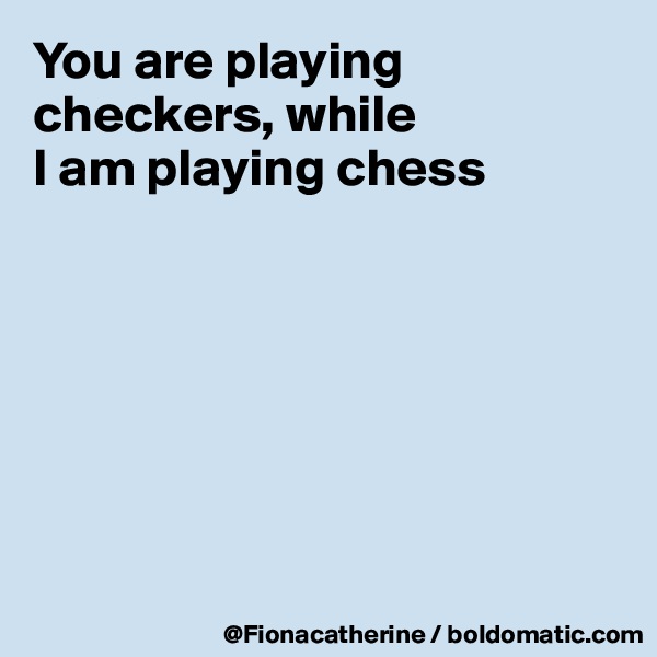 You are playing checkers, while
I am playing chess







