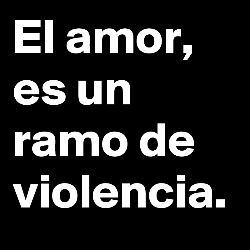 El amor, es un ramo de violencia.