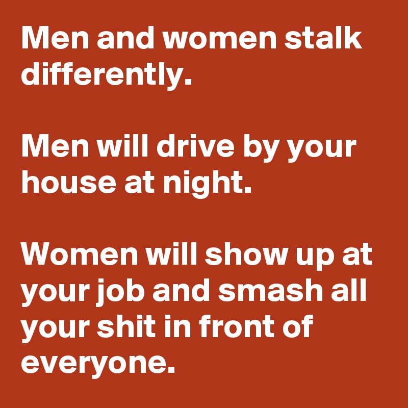 Men and women stalk differently.

Men will drive by your house at night.

Women will show up at your job and smash all your shit in front of everyone. 