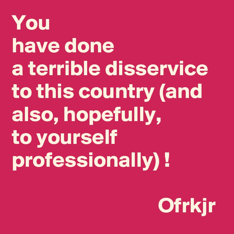 You 
have done 
a terrible disservice to this country (and also, hopefully, 
to yourself 
professionally) !                                                                                              Ofrkjr