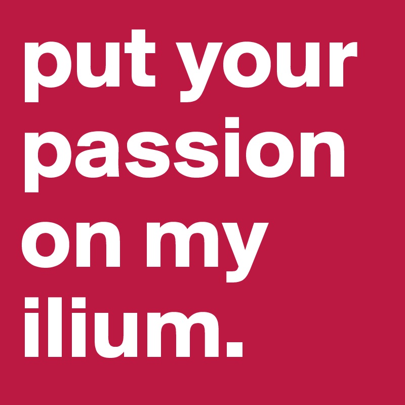 put your passion on my ilium.