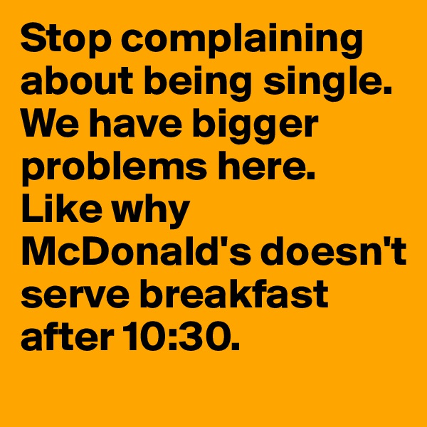 Stop complaining about being single. We have bigger problems here. Like why McDonald's doesn't serve breakfast after 10:30. 