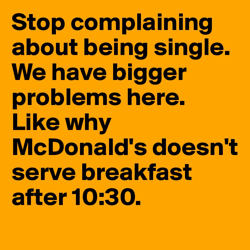 Stop complaining about being single. We have bigger problems here. Like why McDonald's doesn't serve breakfast after 10:30. 
