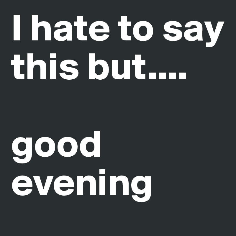 I hate to say this but.... 

good evening