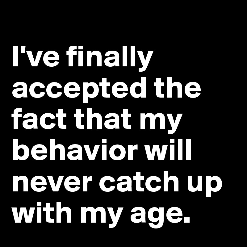 
I've finally accepted the fact that my behavior will never catch up with my age. 