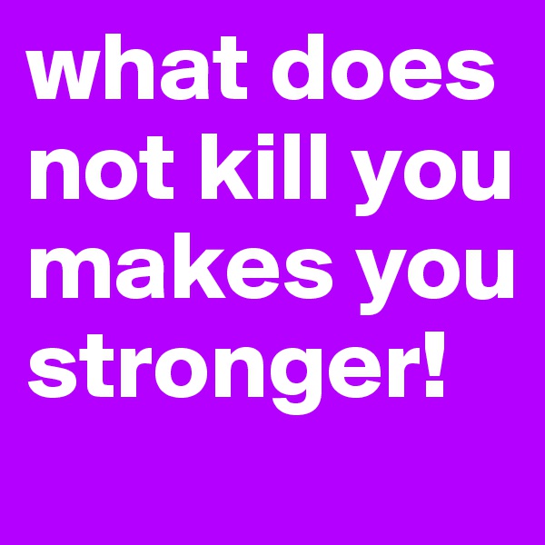 what does
not kill you makes you            stronger!