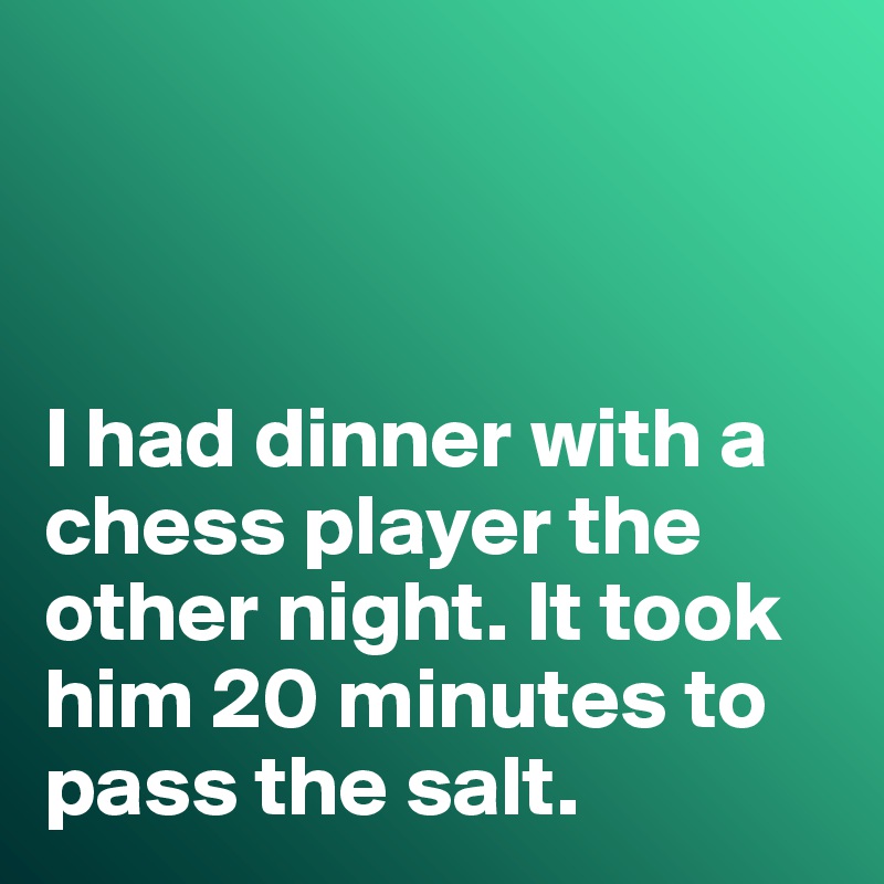 



I had dinner with a chess player the other night. It took him 20 minutes to pass the salt. 