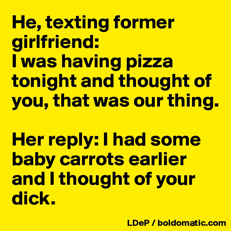He, texting former girlfriend: 
I was having pizza tonight and thought of you, that was our thing. 

Her reply: I had some baby carrots earlier and I thought of your dick. 