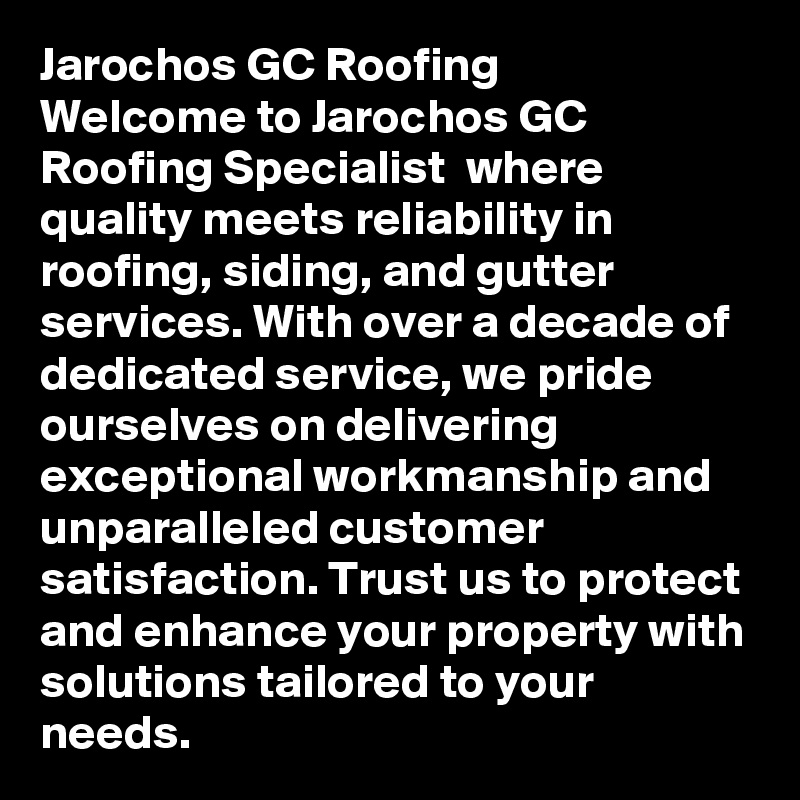 Jarochos GC Roofing
Welcome to Jarochos GC Roofing Specialist  where quality meets reliability in roofing, siding, and gutter services. With over a decade of dedicated service, we pride ourselves on delivering exceptional workmanship and unparalleled customer satisfaction. Trust us to protect and enhance your property with solutions tailored to your needs.