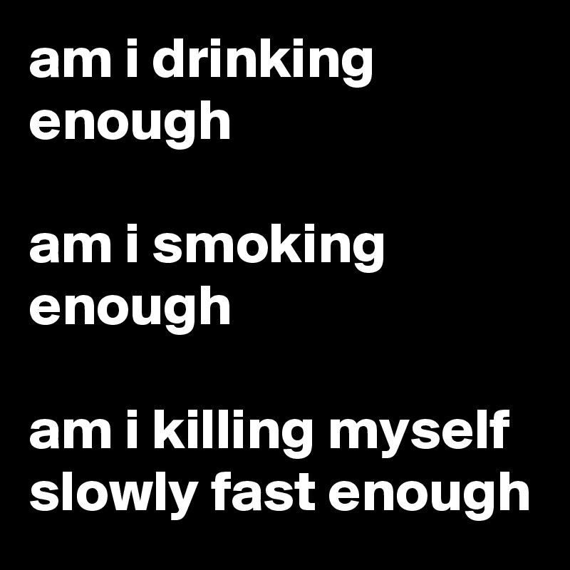 am i drinking enough

am i smoking enough

am i killing myself slowly fast enough