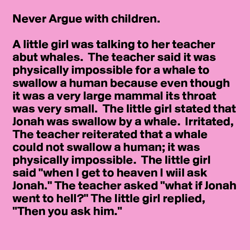 Never Argue with children. 

A little girl was talking to her teacher abut whales.  The teacher said it was physically impossible for a whale to swallow a human because even though it was a very large mammal its throat was very small.  The little girl stated that Jonah was swallow by a whale.  Irritated, The teacher reiterated that a whale could not swallow a human; it was physically impossible.  The little girl said "when I get to heaven I wiil ask Jonah." The teacher asked "what if Jonah went to hell?" The little girl replied, "Then you ask him."