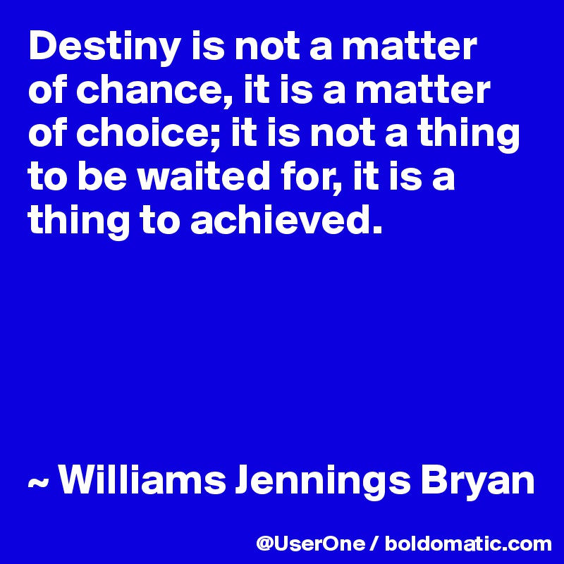 Destiny is not a matter
of chance, it is a matter of choice; it is not a thing to be waited for, it is a thing to achieved.





~ Williams Jennings Bryan