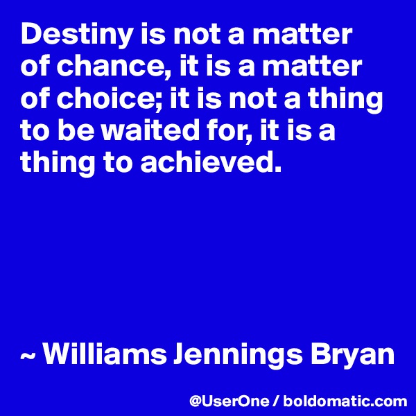 Destiny is not a matter
of chance, it is a matter of choice; it is not a thing to be waited for, it is a thing to achieved.





~ Williams Jennings Bryan