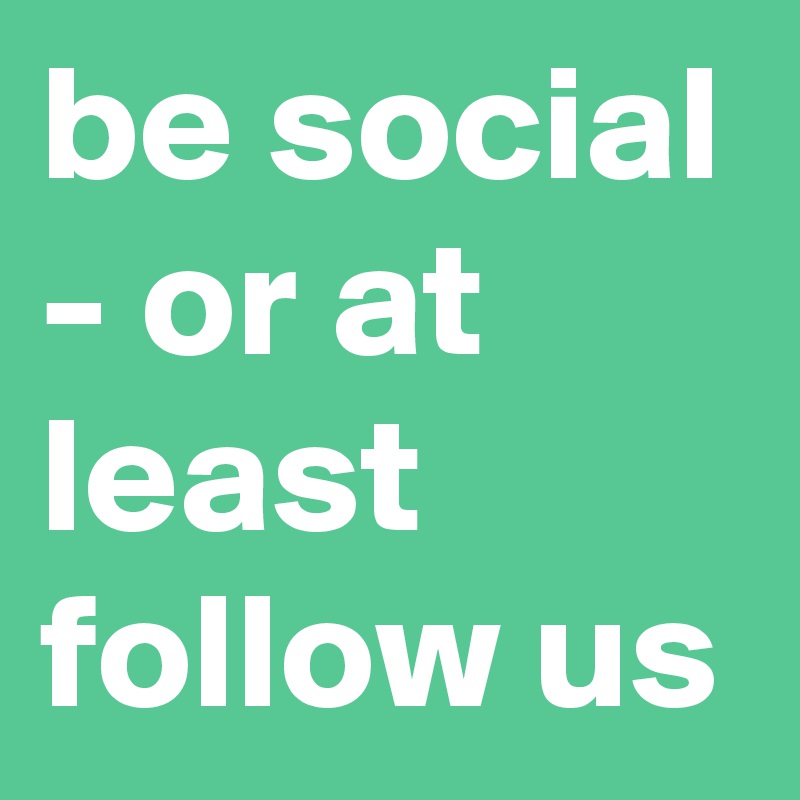 be social - or at least follow us 