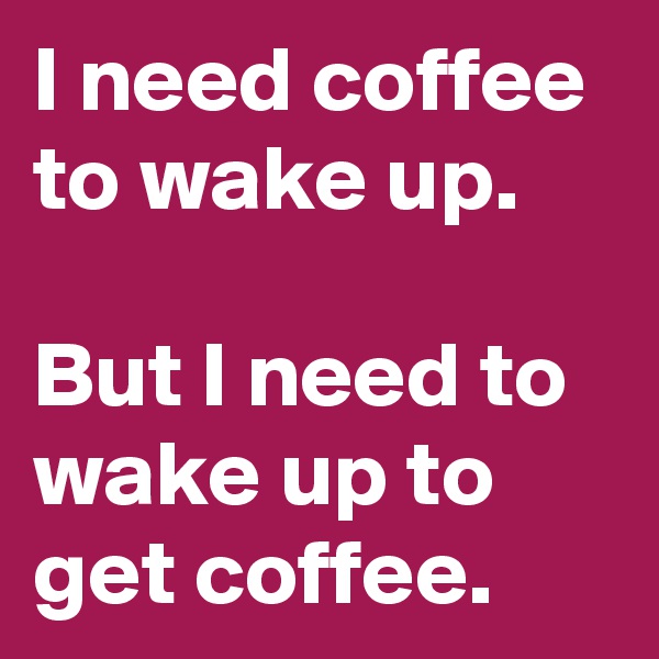 I need coffee to wake up.

But I need to wake up to get coffee.