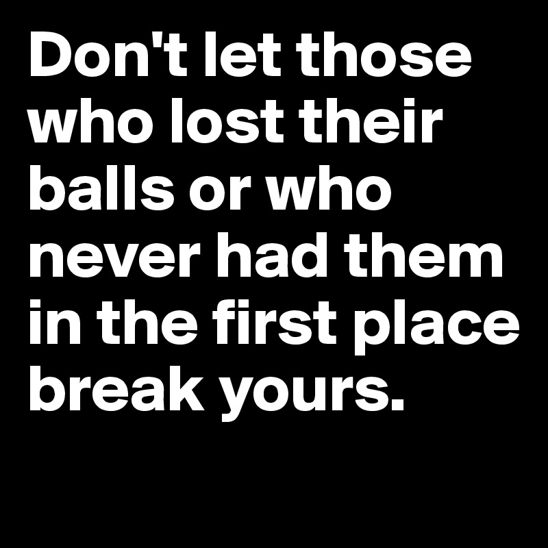 Don't let those who lost their balls or who never had them in the first place break yours.
