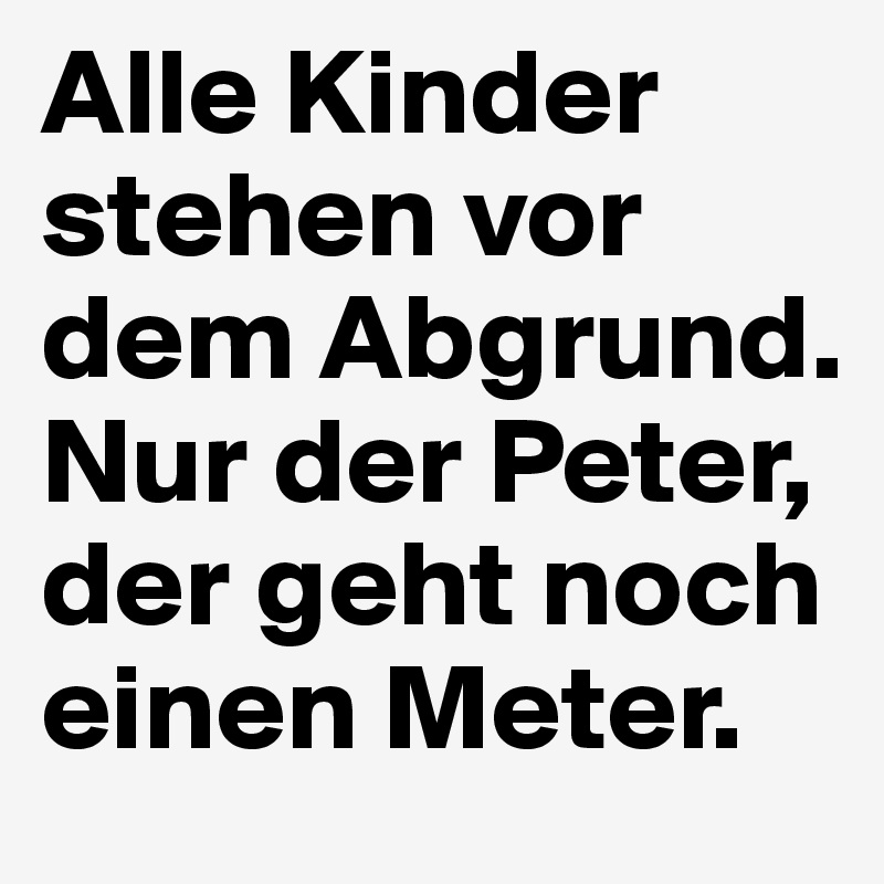 Alle Kinder stehen vor dem Abgrund.
Nur der Peter, der geht noch einen Meter.