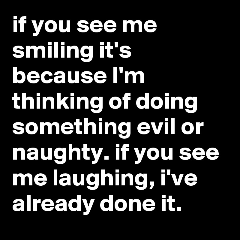 if you see me smiling it's because I'm thinking of doing something evil or naughty. if you see me laughing, i've already done it.