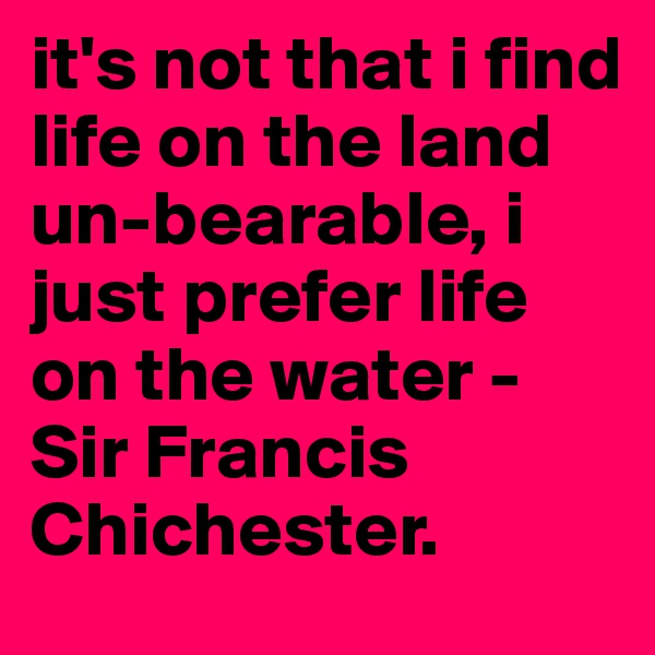 it's not that i find life on the land un-bearable, i just prefer life on the water - Sir Francis Chichester. 