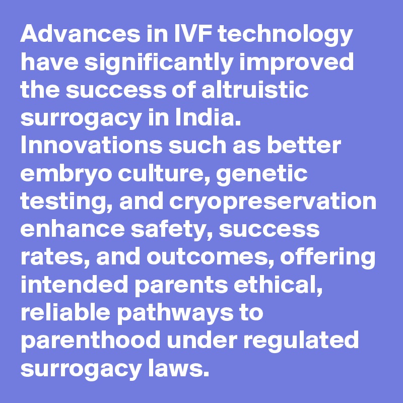 Advances in IVF technology have significantly improved the success of altruistic surrogacy in India. Innovations such as better embryo culture, genetic testing, and cryopreservation enhance safety, success rates, and outcomes, offering intended parents ethical, reliable pathways to parenthood under regulated surrogacy laws. 