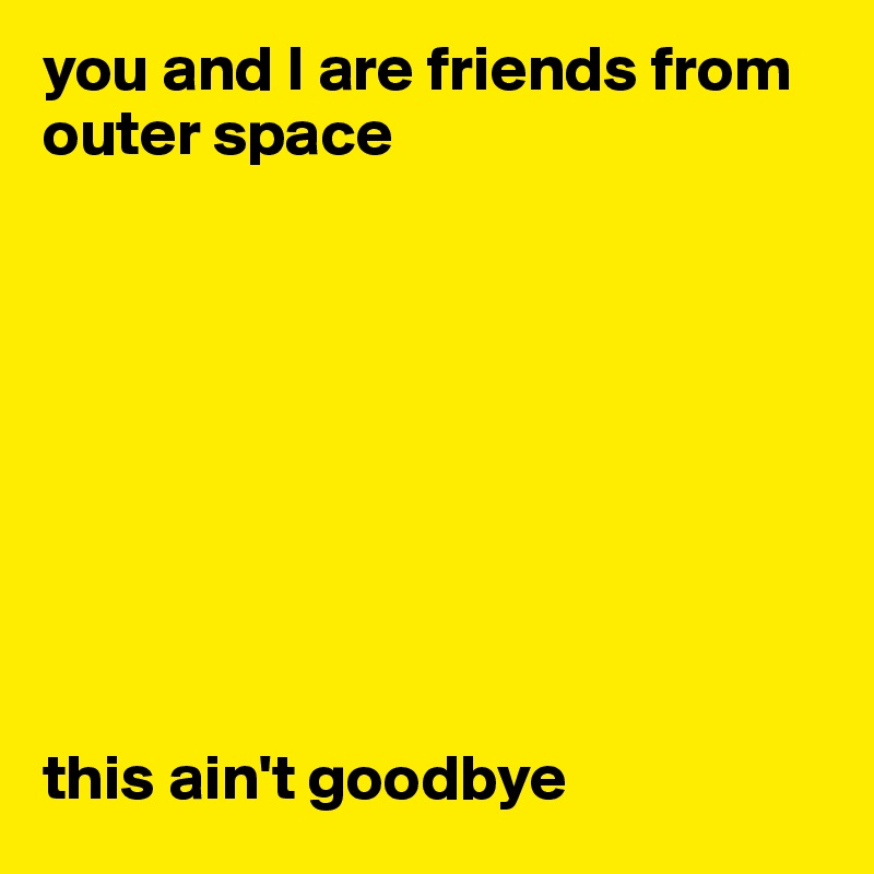 you and I are friends from outer space









this ain't goodbye
