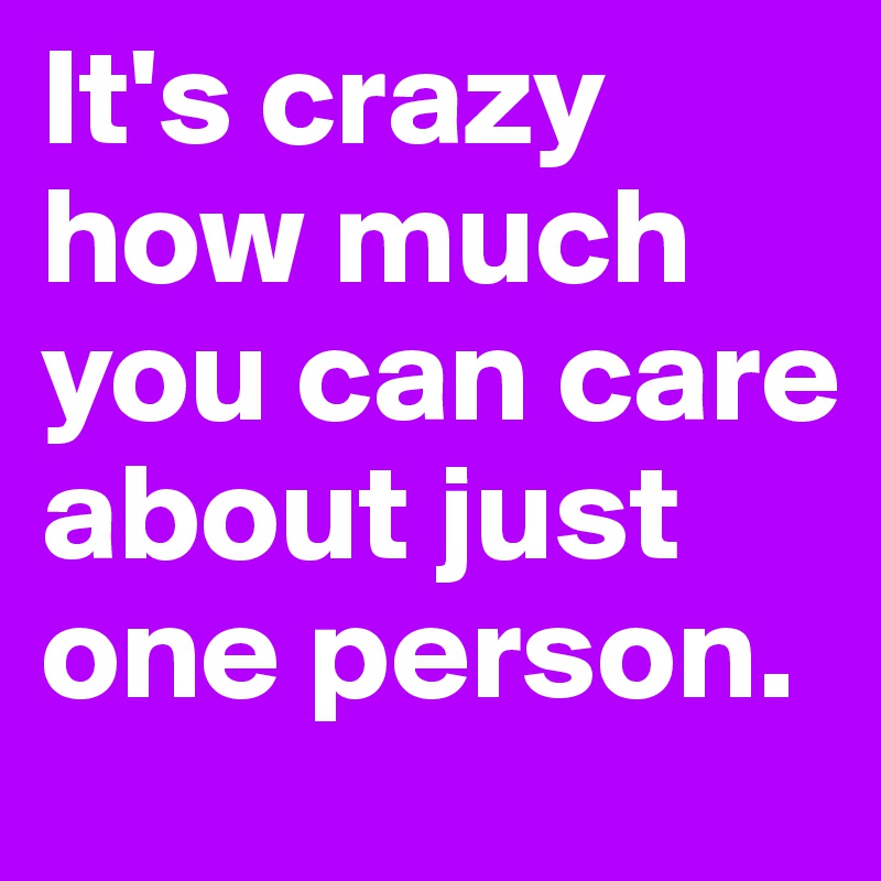 It's crazy how much you can care about just one person.
