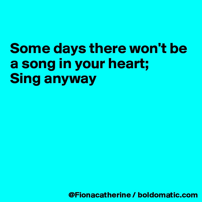 

Some days there won't be
a song in your heart;
Sing anyway






