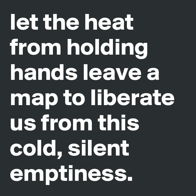 let the heat from holding hands leave a map to liberate us from this cold, silent emptiness.