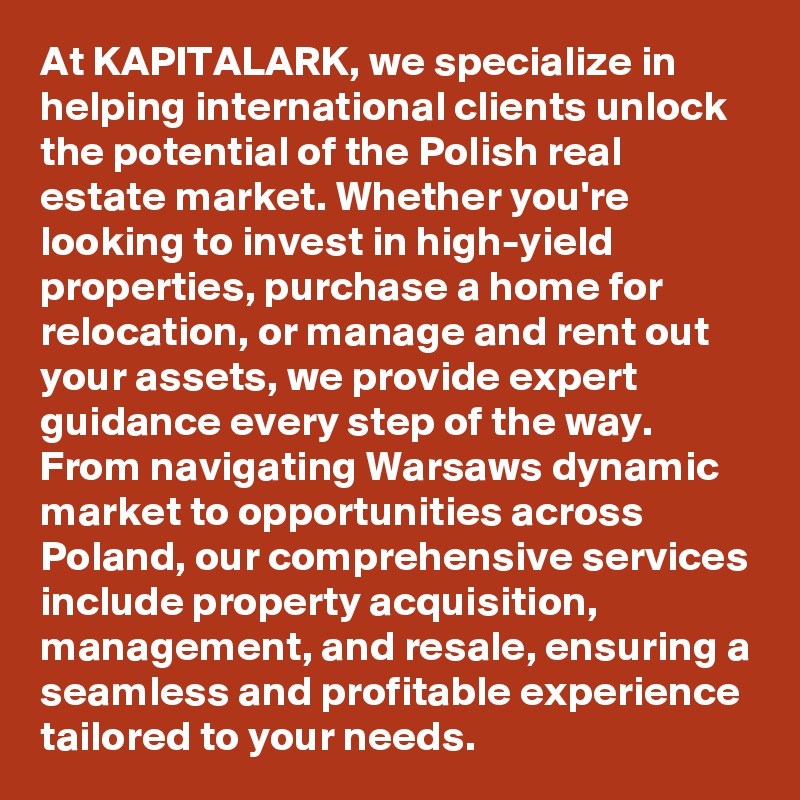 At KAPITALARK, we specialize in helping international clients unlock the potential of the Polish real estate market. Whether you're looking to invest in high-yield properties, purchase a home for relocation, or manage and rent out your assets, we provide expert guidance every step of the way. From navigating Warsaws dynamic market to opportunities across Poland, our comprehensive services include property acquisition, management, and resale, ensuring a seamless and profitable experience tailored to your needs.