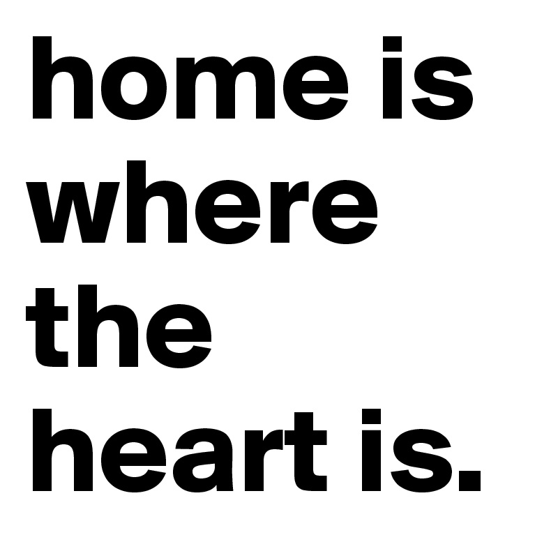 home is where the heart is.