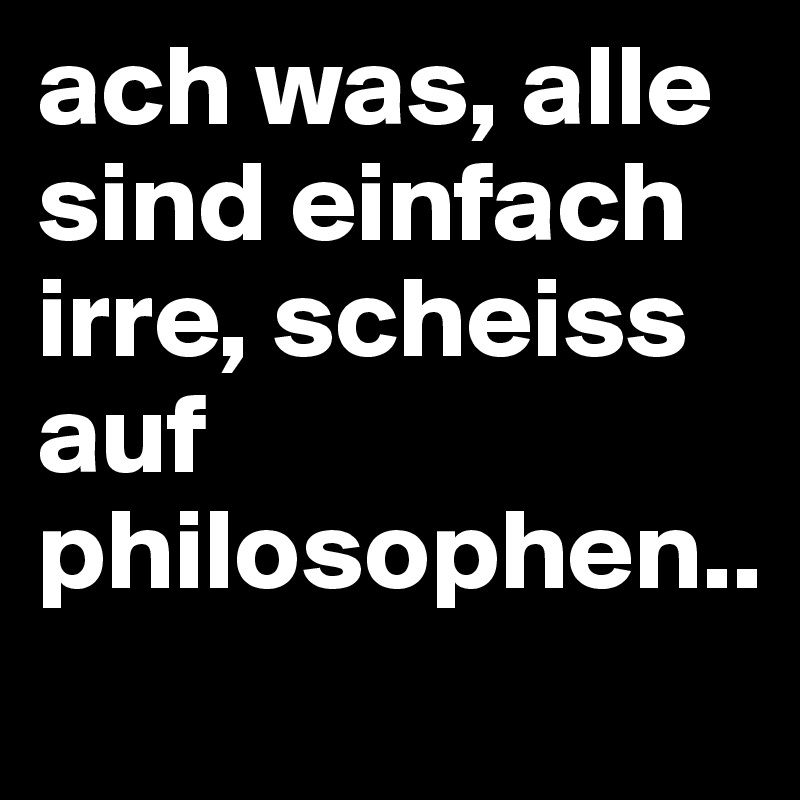 ach was, alle sind einfach irre, scheiss auf philosophen..
